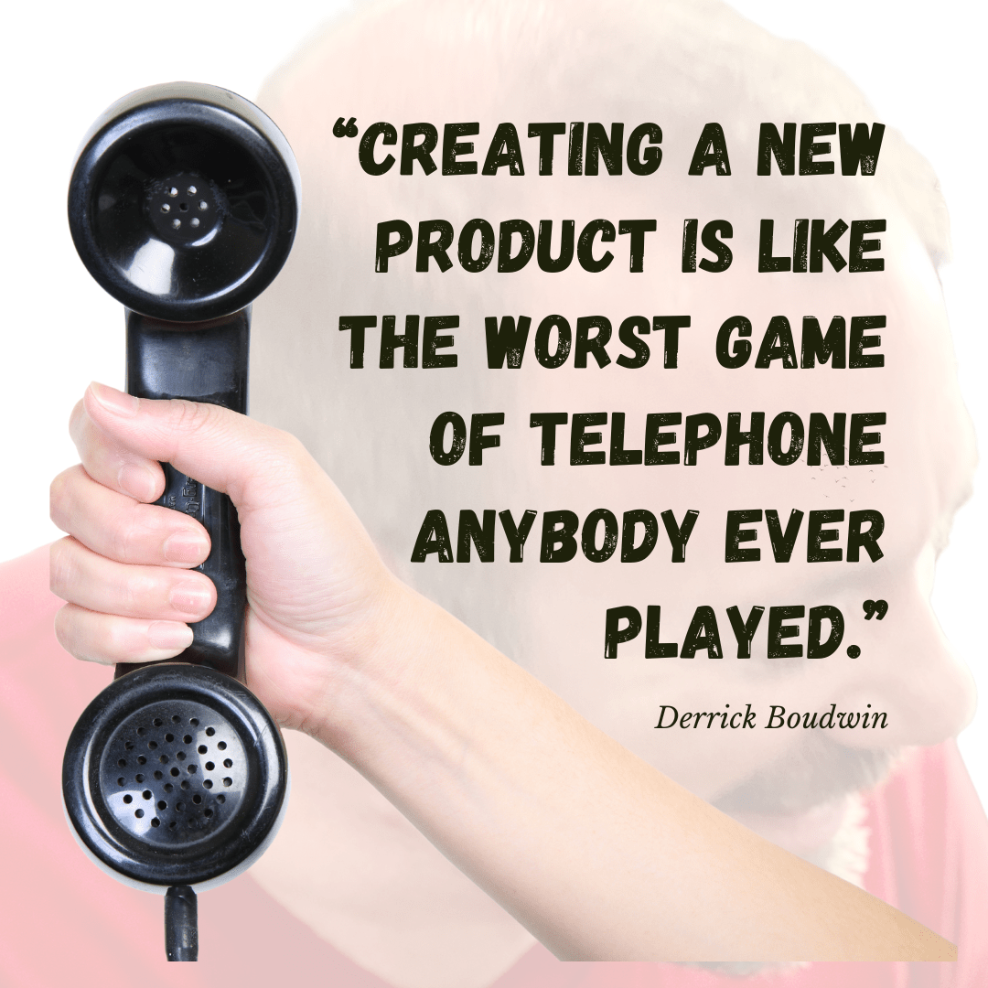 "Creating a new product is like the worst game of telephone anybody ever played."