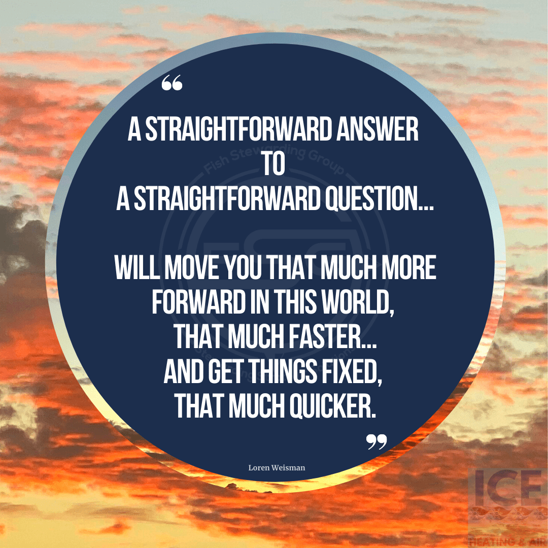 A straightforward answer to a straightforward question will move you that much more forward in this world, that much faster, and get things fixed, that much quicker.