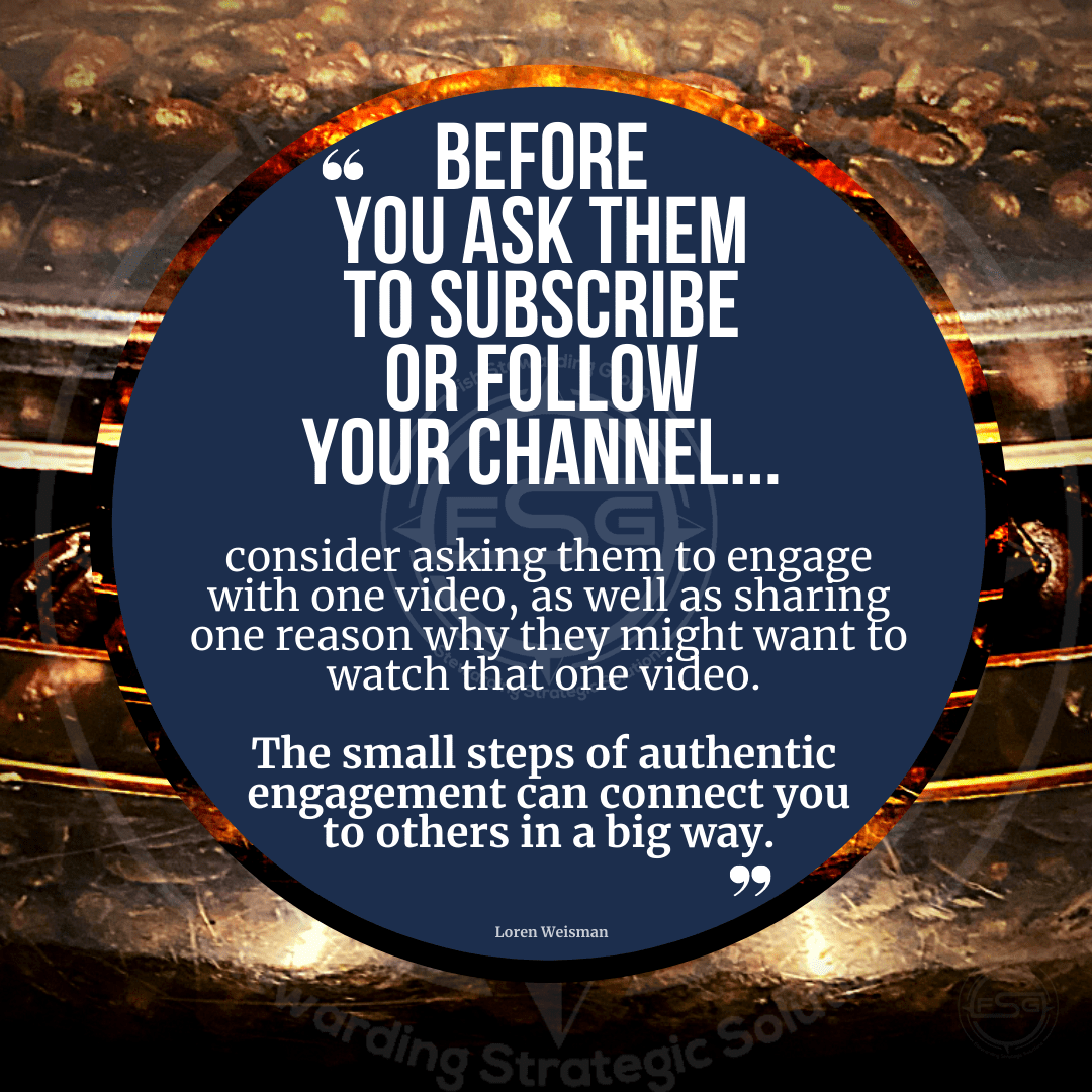 Before you ask them to subscribe or follow your channel, consider asking them to engage with one video, as well as sharing one reason why they might want to watch that one video. The small steps of authentic engagement can connect you to others in a big way.