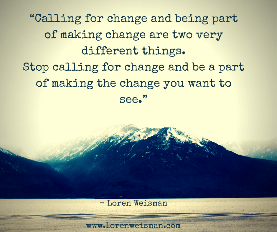 Calling for change and being part of making change are two very different things. Stop calling for change and be a part of making the change you want to see.